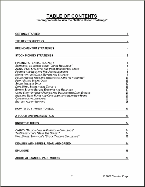 Text Box: TABLE OF CONTENTS

GETTING STARTED
THE KEY TO SUCCESS
PRE-MOMENTUM STRATEGIES
STOCK PICKING STRATEGIES
FINDING POTENTIAL ROCKETS
SCANNING FOR STOCKS USING "CHART MONTAGES"
ADRS, IPOS, SPIN-OFFS, AND POST-BANKRUPTCY CASES
POSITIVE AND NEGATIVE PRE-ANNOUNCEMENTS
MARKETWATCHS DAILY MOVERS AND SHAKERS
FOLLOWING THE PROS THAT ARE IN THE KNOW
FLOAT RANGE BREAK-OUTS
SHORT INTEREST DATA
DUAL WAVE SYMMETRICAL THRUSTS
BUYING STOCKS BEFORE EARNINGS ARE RELEASED
USING SHORT INTEREST FIGURES AND DEALING WITH DATA ERRORS
HIGH AND TIGHT FLAGS AND CONSOLIDATIONS NEAR NEW HIGHS
CATCHING A FALLING KNIFE
BIOTECH ALL-OR-NOTHING
HOW TO BUY - WHEN TO SELL
KNOW THE RULES
CNBCS "THE MILLION DOLLAR CHALLENGE"
THESTREET.COMS "BEAT THE STREET"
DEALING WITH STRESS, FEAR, AND GREED
EPILOGUE
ABOUT ALEXANDER PAUL MORRIS

